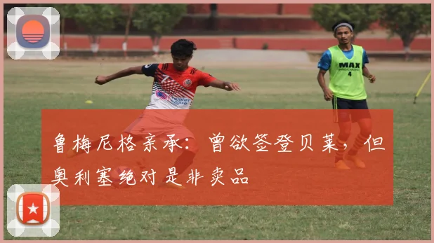 鲁梅尼格亲承:曾欲签登贝莱,但奥利塞绝对是非卖品