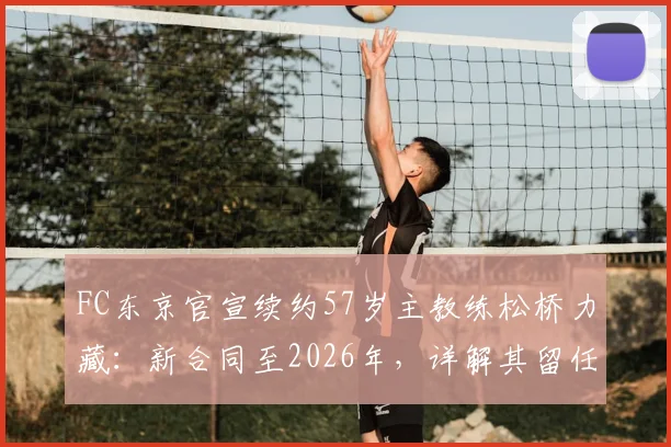 FC东京官宣续约57岁主教练松桥力藏：新合同至2026年，详解其留任原因与未来挑战