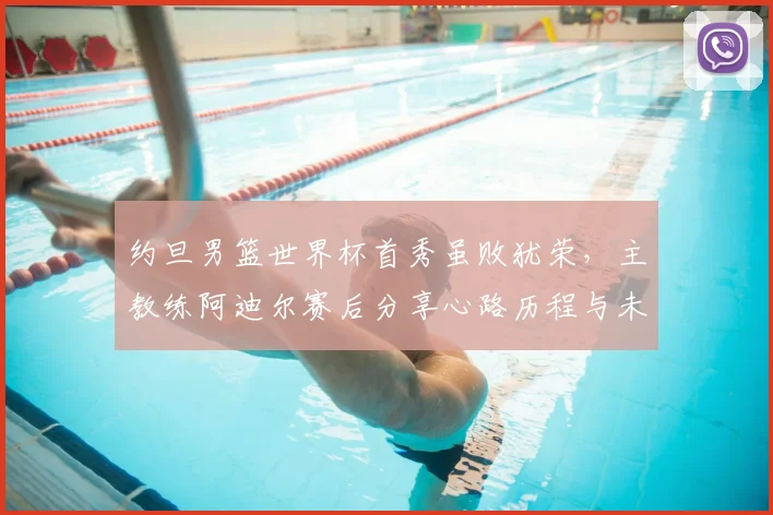 约旦男篮世界杯首秀虽败犹荣，主教练阿迪尔赛后分享心路历程与未来规划