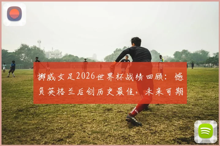 挪威女足2026世界杯战绩回顾:憾负英格兰后创历史最佳,未来可期?