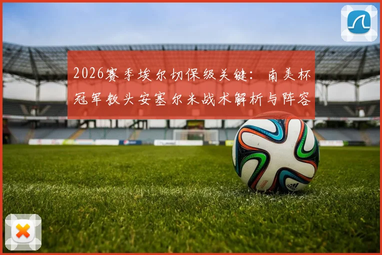 2026赛季埃尔切保级关键：南美杯冠军教头安塞尔米战术解析与阵容构建展望