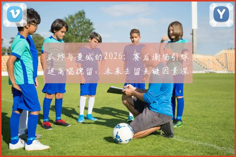瓜帅与曼城的2026：赛后谢场引球迷高唱挽留，未来去留关键因素深度剖析