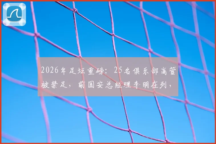 2026年足坛重磅：25名俱乐部高管被禁足，前国安总经理李明在列，禁足原因与行业影响解读