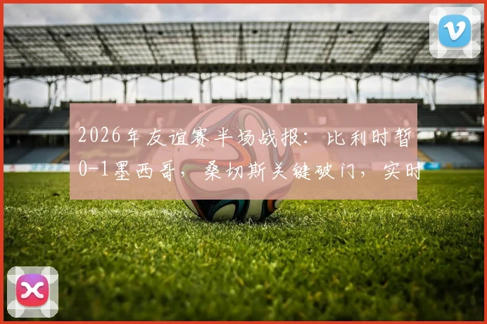 2026年友谊赛半场战报：比利时暂0-1墨西哥，桑切斯关键破门，实时数据与战术解读