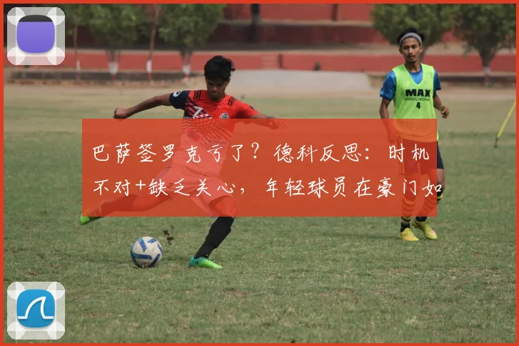 巴萨签罗克亏了？德科反思：时机不对+缺乏关心，年轻球员在豪门如何立足？