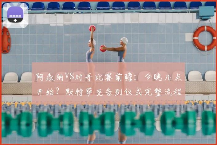 阿森纳VS对手比赛前瞻:今晚几点开始?默特萨克告别仪式完整流程、直播平台与现场看点全指南