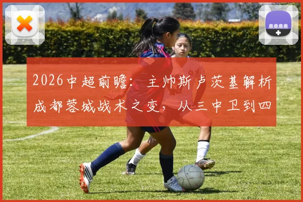 2026中超前瞻:主帅斯卢茨基解析成都蓉城战术之变,从三中卫到四后卫与外援补强全解析