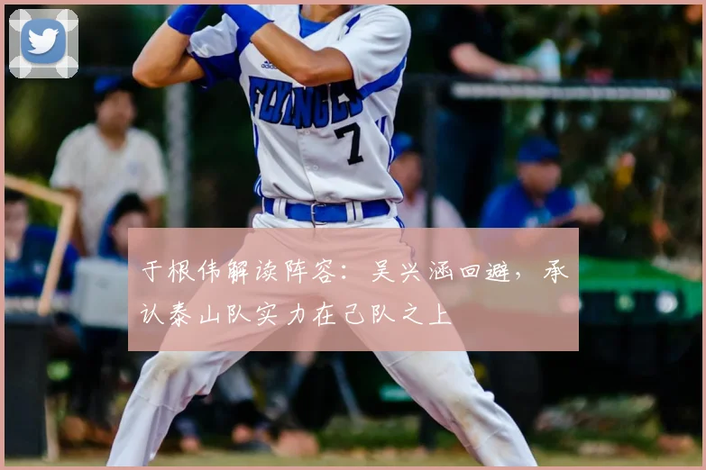 于根伟解读阵容：吴兴涵回避，承认泰山队实力在己队之上